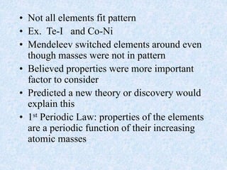 • Not all elements fit pattern
• Ex. Te-I and Co-Ni
• Mendeleev switched elements around even
though masses were not in pattern
• Believed properties were more important
factor to consider
• Predicted a new theory or discovery would
explain this
• 1st Periodic Law: properties of the elements
are a periodic function of their increasing
atomic masses
 