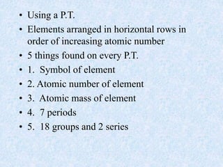 • Using a P.T.
• Elements arranged in horizontal rows in
order of increasing atomic number
• 5 things found on every P.T.
• 1. Symbol of element
• 2. Atomic number of element
• 3. Atomic mass of element
• 4. 7 periods
• 5. 18 groups and 2 series
 