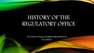 HISTORY OF THE
REGULATORY OFFICE
BY: CHELDY SYGACO ELUMBA-PABLEO,MPA,LLB
ECE SUBJECT
 