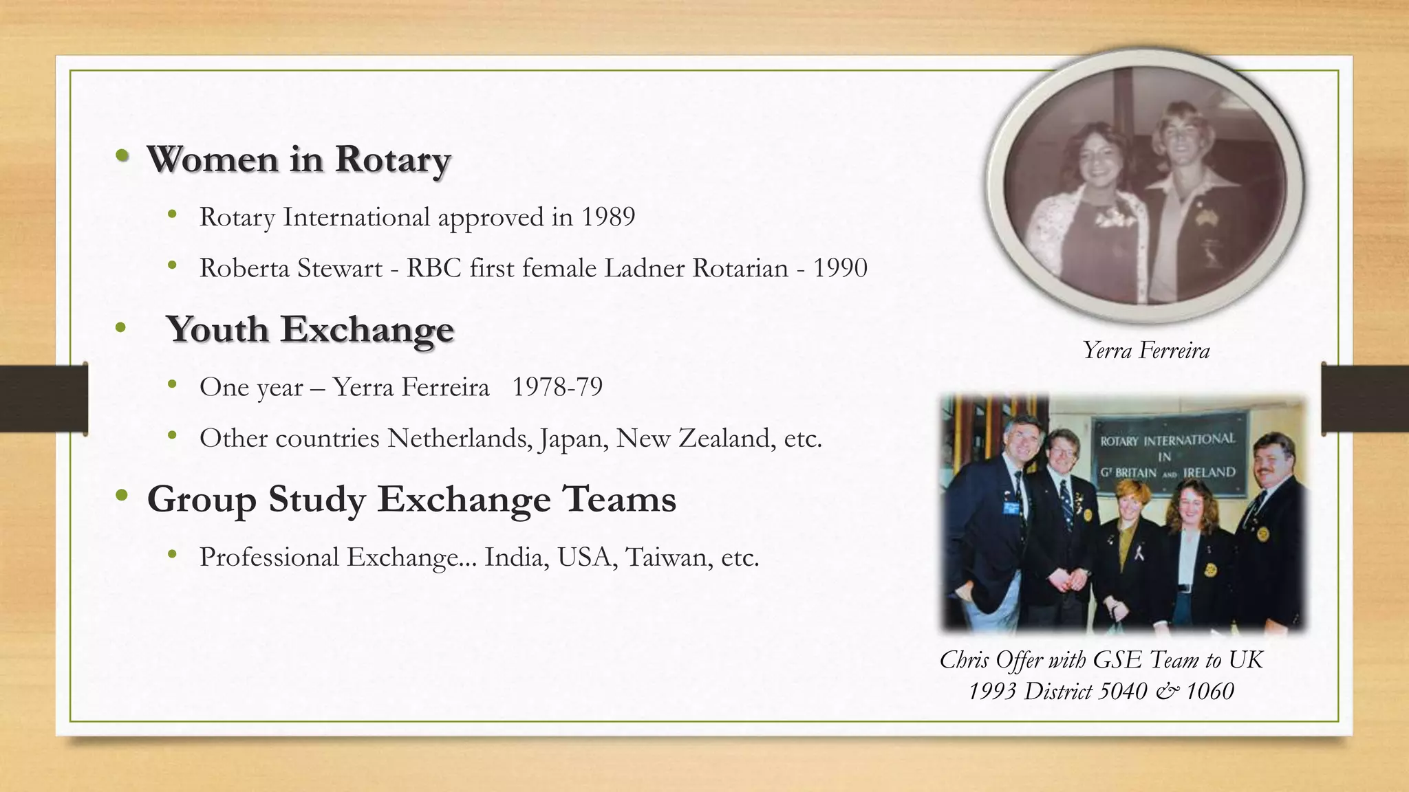 • Women in Rotary
• Rotary International approved in 1989
• Roberta Stewart - RBC first female Ladner Rotarian - 1990
• Youth Exchange
• One year – Yerra Ferreira 1978-79
• Other countries Netherlands, Japan, New Zealand, etc.
• Group Study Exchange Teams
• Professional Exchange... India, USA, Taiwan, etc.
Chris Offer with GSE Team to UK
1993 District 5040 & 1060
Yerra Ferreira
 