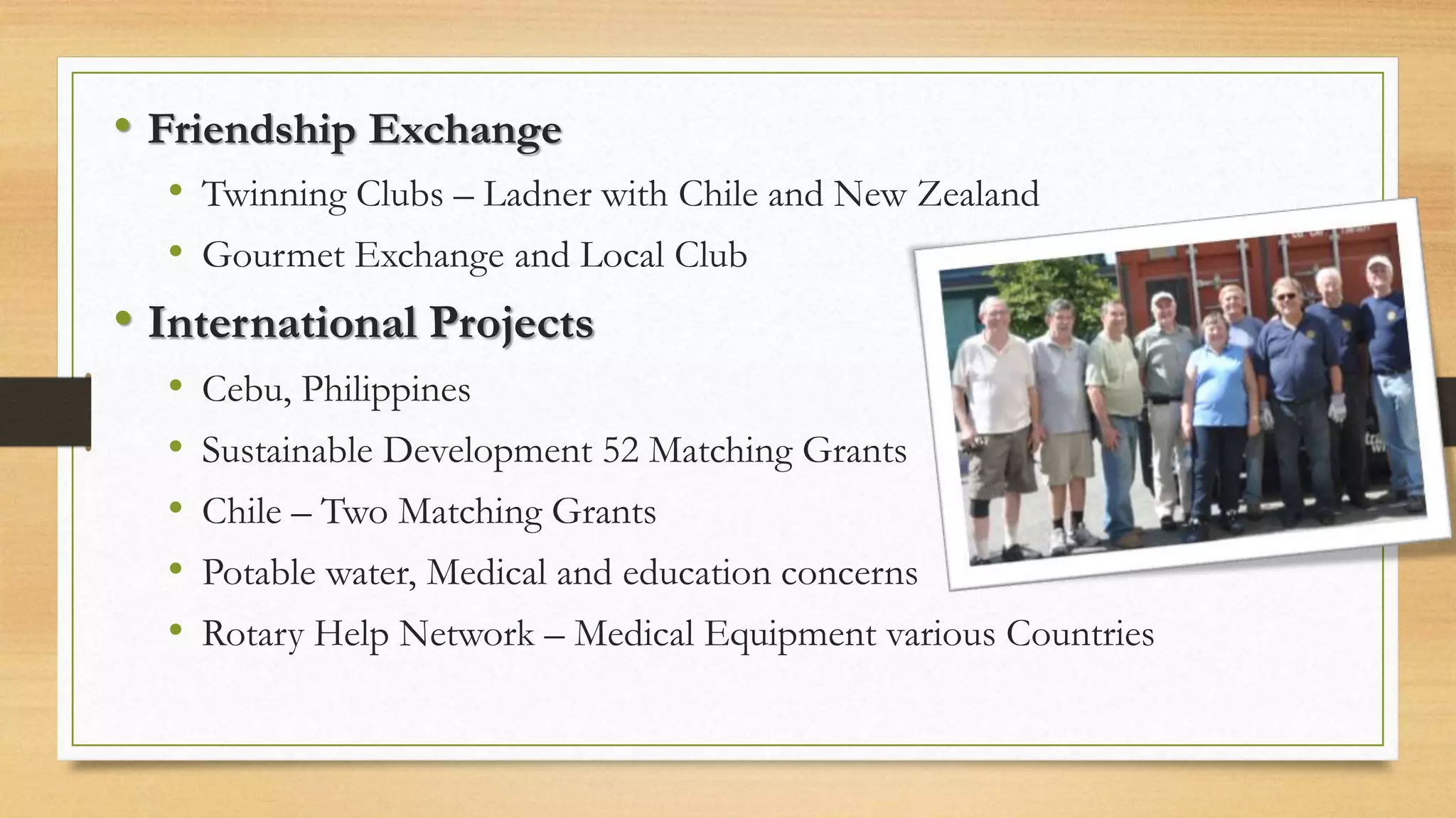 • Friendship Exchange
• Twinning Clubs – Ladner with Chile and New Zealand
• Gourmet Exchange and Local Club
• International Projects
• Cebu, Philippines
• Sustainable Development 52 Matching Grants
• Chile – Two Matching Grants
• Potable water, Medical and education concerns
• Rotary Help Network – Medical Equipment various Countries
 
