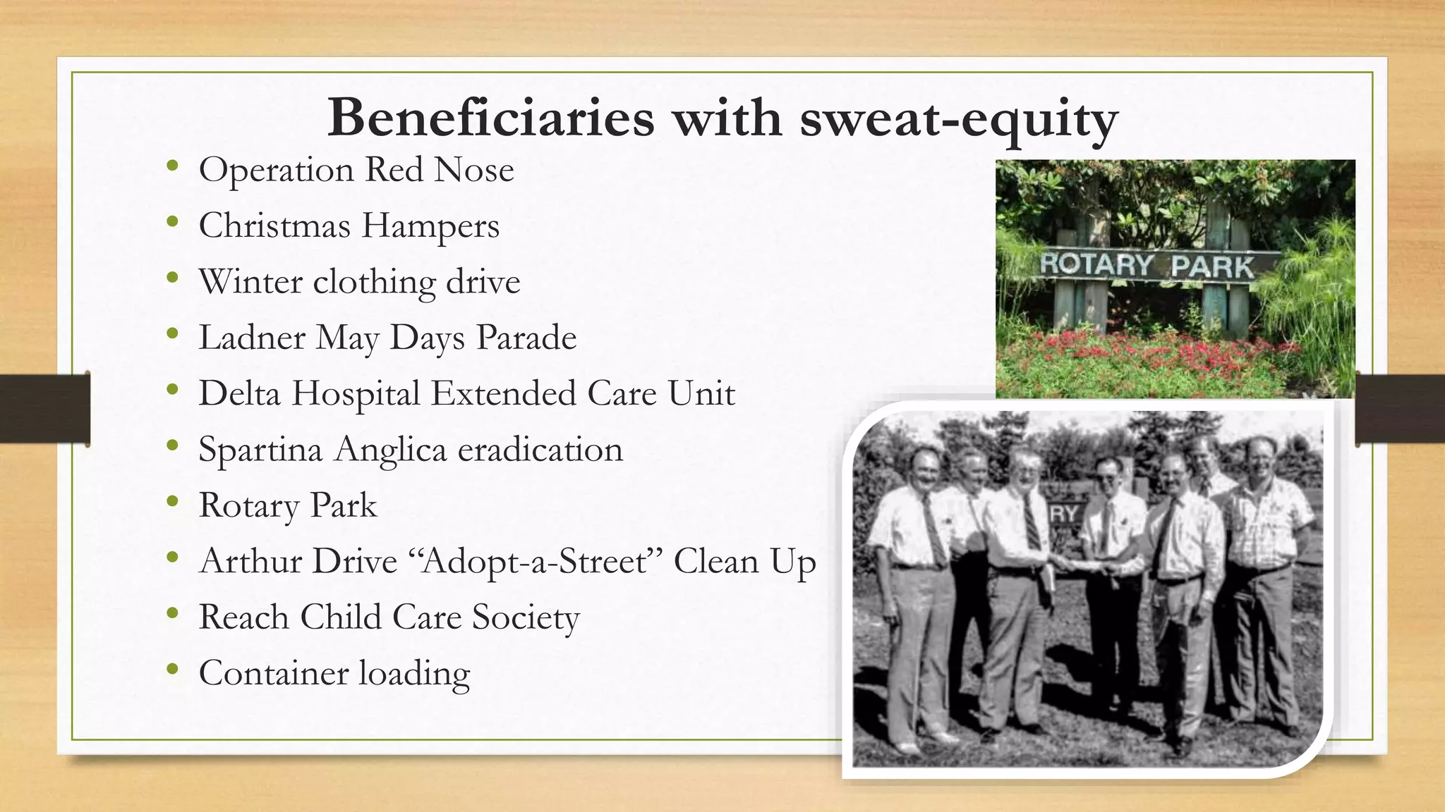 Beneficiaries with sweat-equity
• Operation Red Nose
• Christmas Hampers
• Winter clothing drive
• Ladner May Days Parade
• Delta Hospital Extended Care Unit
• Spartina Anglica eradication
• Rotary Park
• Arthur Drive “Adopt-a-Street” Clean Up
• Reach Child Care Society
• Container loading
 