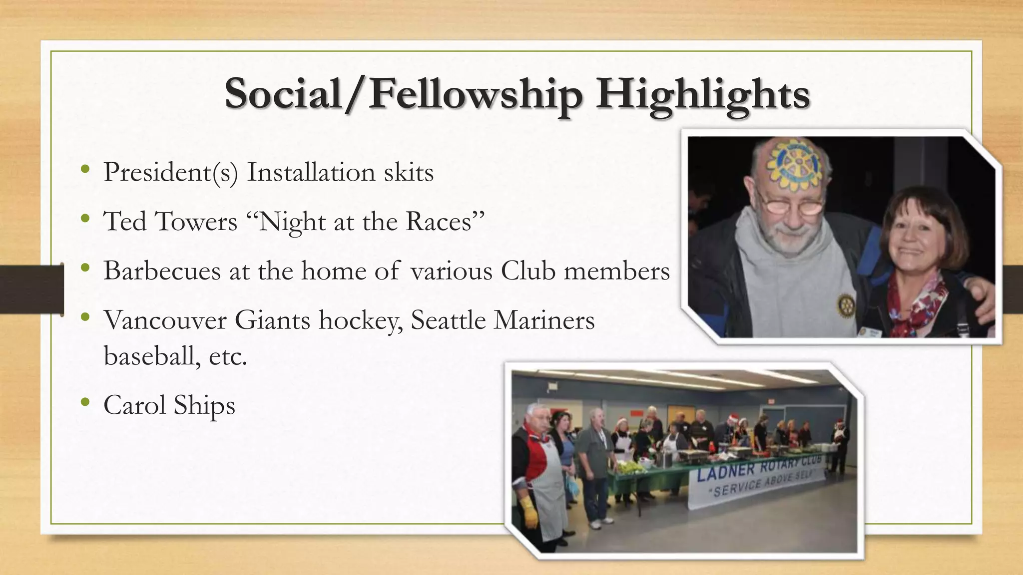 Social/Fellowship Highlights
• President(s) Installation skits
• Ted Towers “Night at the Races”
• Barbecues at the home of various Club members
• Vancouver Giants hockey, Seattle Mariners
baseball, etc.
• Carol Ships
 