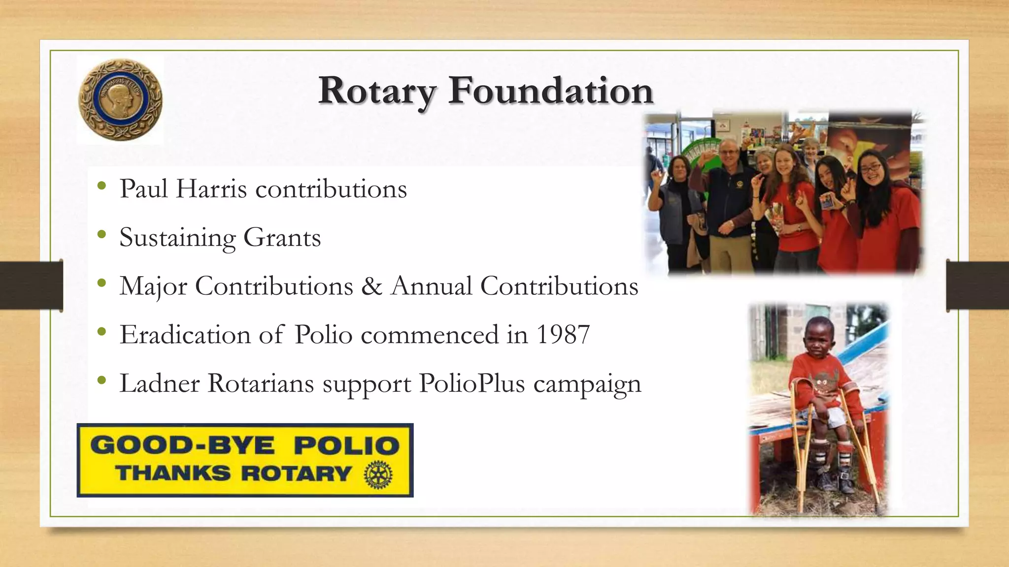 Rotary Foundation
• Paul Harris contributions
• Sustaining Grants
• Major Contributions & Annual Contributions
• Eradication of Polio commenced in 1987
• Ladner Rotarians support PolioPlus campaign
 