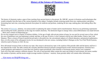 History of the Science of Chemistry Essay
The history of chemistry makes a span of time reaching from ancient history to the present. By 1000 BC, ancient civilizations used technologies that
would eventually form the basis of the various branches of the subject. Examples include extracting metals from ores, making pottery and glazes,
fermenting beer and wine, extracting chemicals from plants for medicine and perfume, rendering fat into soap, making glass, and making alloys like
bronze.
The science of chemistry, alchemy, was unsuccessful in explaining the nature of matter and its transformations. However, by performing experiments
and recording the results, alchemists set the stage for modern chemistry. The distinction began to emerge when a clear differentiation was made between
... Show more content on Helpwriting.net ...
He was the youngest son in a family of fourteen children. At the age of eight, after private tuition at home, he was sent for several years to Eton, which
the sons of gentlemen were just beginning to attend, and then, at the age of twelve, to the Continent with his next older brother, Francis, later Lord
Shannon. There a citizen of Geneva tutored him privately in the polite arts, the conventional subjects of a liberal education, and practical mathematics;
then, or in the course of his subsequent travels, he was introduced to the new science, including Galileo's Dialogue on the Two Chief World Systems,
which he read in Florence in 1642. He was
How did natural resources limit or advance my topic. One reason it advanced my topic is the creation of the periodic table and the history and how it
has impacted the world. The table contains the currently identified chemical elements arranged based on their chemical properties. Elements have
certain properties and tendencies to react that were found to repeat periodically when elements of increasing atomic masses were compared.
Each cell of the table contains a different element. The cells of most periodic tables contain the name and symbol of each element, the atomic number
(the number of protons, and the atomic weight (average number of protons + neutrons. Some periodic tables will contain other information,
... Get more on HelpWriting.net ...
 