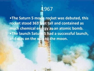 1967 The Saturn 5 moon rocket was debuted, this rocket stood 363 feet tall and contained as much chemical energy as an atomic bomb.  The launch Saturn 5 had a successful launch, and was on the way to the moon.  