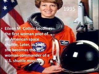 1995 Eileen M. Collins becomes the first woman pilot of an American space shuttle. Later, in 1999, she becomes the first woman commander of a U.S. shuttle mission. 