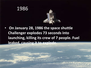 On January 28, 1986 the space shuttle Challenger explodes 73 seconds into launching, killing its crew of 7 people. Fuel leaked, causing it to explode. 1986  