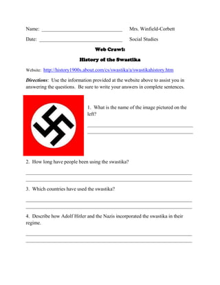 Name: ________________________________

Mrs. Winfield-Corbett

Date: _________________________________

Social Studies

Web Crawl:
History of the Swastika
Website: http://history1900s.about.com/cs/swastika/a/swastikahistory.htm

Directions: Use the information provided at the website above to assist you in
answering the questions. Be sure to write your answers in complete sentences.

1. What is the name of the image pictured on the
left?
__________________________________________
__________________________________________

2. How long have people been using the swastika?
__________________________________________________________________
__________________________________________________________________
3. Which countries have used the swastika?
__________________________________________________________________
__________________________________________________________________
4. Describe how Adolf Hitler and the Nazis incorporated the swastika in their
regime.
__________________________________________________________________
__________________________________________________________________

 