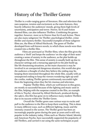 History of the Thriller Genre
Thriller is a wide-ranging genre of literature, film and television that
uses suspense, tension and excitement as the main features, they
heavily influence the audiences’ moods, giving them high levels of
uncertainty, anticipation and terror. Horror, Sci-fi and Action
themed films, can also influence Thrillers. Combining the genres
together, however, more so in Horror than Sci-fi and Action. There
are also many subgenres’ for Thriller; psychological thriller, crime
thriller and mystery thriller. Successful examples of these subgenre
films are, the films of Alfred Hitchcock. The genre of Thriller
developed from well-known novels, to which these novels were then
created into a thriller film.
Films are portrayed as Thriller films, when the film gives the
audience a ‘thrill’ and keeps the audience ‘on the edge of their seats’
creating a sense of anxiety in the audience, as the plot builds up
throughout the film. This sense of anxiety is usually built up due to
character settings and a menacing approach to the plot build up,
like life threatening situations, as the main character/s may be
involved in an unexpected dangerous situation, this would also give
the audience a thought of what they believe the ending may be,
keeping them interested throughout the whole film, usually with an
unsuspected ending to keep the viewers wondering right up until
the credits, making Thriller genres continuously successful right
from the beginning when they fist hit cinemas and television.
Popular Thriller films, which are well known in this genre,
are mostly so successful because of the lighting and music used in
the film, helping with the suspense created in the film, an example
of this is ‘Psycho’, directed by Alfred Hitchcock, produced during
the 1960’s, this film has gone on to influence many modern Thrillers
due to its success within the Thriller Genre.
Overall the Thriller genre uses various ways to excite and
pull in the audience to the film to keep them watching. This is done
in many different ways, such as different lighting, music and the
intensity created in the scenes. The Thriller genre has been an
increasingly popular genre during the past 50 years and is still very
popular in the industry today. Films such as: Shutter Island, Identity
and American Psycho, have successfully supported the popularity of
old Thrillers, and carried it out using the same techniques as past

 