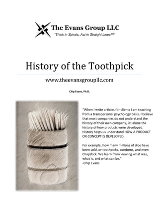 History of the Toothpick
www.theevansgroupllc.com
Chip Evans, Ph.D.
“When I write articles for clients I am teaching
from a transpersonal psychology basis. I believe
that most companies do not understand the
history of their own company, let alone the
history of how products were developed.
History helps us understand HOW A PRODUCT
OR CONCEPT IS DEVELOPED.
For example, how many millions of dice have
been sold, or toothpicks, condoms, and even
Chapstick. We learn from viewing what was,
what is, and what can be."
-Chip Evans
 