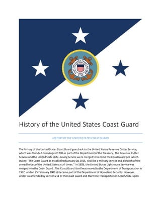 History of the United States Coast Guard
HISTORY OFTHE UNITEDSTATES COASTGUARD
The historyof the UnitedStatesCoastGuard goesback to the UnitedStatesRevenue CutterService,
whichwasfoundedon4 August1790 as part of the Departmentof the Treasury. The Revenue Cutter
Service andthe UnitedStatesLife-SavingService were mergedtobecome the CoastGuardper which
states:"The Coast Guard as establishedJanuary28,1915, shall be a militaryservice andabranch of the
armedforcesof the UnitedStatesat all times." In1939, the UnitedStatesLighthouse Service was
mergedintothe CoastGuard. The CoastGuard itself wasmovedtothe Departmentof Transportationin
1967, andon 25 February2003 it became partof the Departmentof HomelandSecurity.However,
under as amendedbysection211 of the Coast Guard and Maritime TransportationActof 2006, upon
 