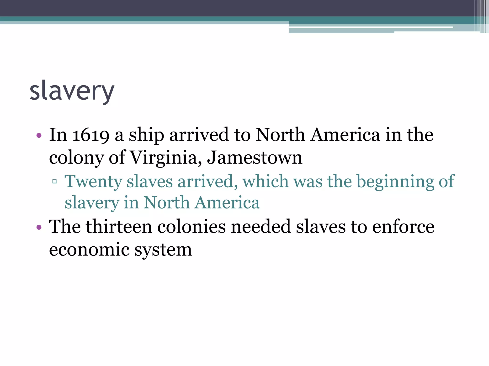 slavery
• In 1619 a ship arrived to North America in the
colony of Virginia, Jamestown
▫ Twenty slaves arrived, which was the beginning of
slavery in North America
• The thirteen colonies needed slaves to enforce
economic system
 