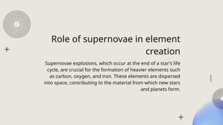 Role of supernovae in element
creation
Supernovae explosions, which occur at the end of a stars life
cycle, are crucial for the formation of heavier elements such
as carbon, oxygen, and iron. These elements are dispersed
into space, contributing to the material from which new stars
and planets form.
 