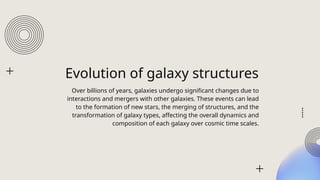 Evolution of galaxy structures
Over billions of years, galaxies undergo significant changes due to
interactions and mergers with other galaxies. These events can lead
to the formation of new stars, the merging of structures, and the
transformation of galaxy types, affecting the overall dynamics and
composition of each galaxy over cosmic time scales.
 