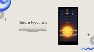 Nebular hypothesis
The nebular hypothesis describes how the solar system formed from a
rotating cloud of gas and dust (solar nebula). As it collapsed under
gravity, material formed a proto-sun at the center while surrounding
particles coalesced to form planets, moons, and other celestial bodies
over about 4.6 billion years.
 