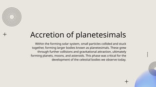 Accretion of planetesimals
Within the forming solar system, small particles collided and stuck
together, forming larger bodies known as planetesimals. These grew
through further collisions and gravitational attraction, ultimately
forming planets, moons, and asteroids. This phase was critical for the
development of the celestial bodies we observe today.
 