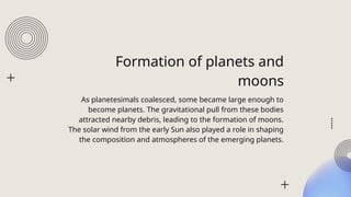 Formation of planets and
moons
As planetesimals coalesced, some became large enough to
become planets. The gravitational pull from these bodies
attracted nearby debris, leading to the formation of moons.
The solar wind from the early Sun also played a role in shaping
the composition and atmospheres of the emerging planets.
 
