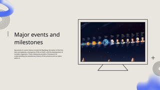 Major events and
milestones
Key events in cosmic history include the Big Bang, formation of the first
stars and galaxies, emergence of life on Earth, and the development of
complex organisms. These milestones provide a framework for
understanding the evolutionary history of the universe and our place
within it.
 