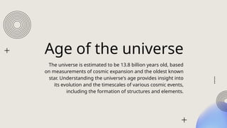 Age of the universe
The universe is estimated to be 13.8 billion years old, based
on measurements of cosmic expansion and the oldest known
star. Understanding the universe's age provides insight into
its evolution and the timescales of various cosmic events,
including the formation of structures and elements.
 