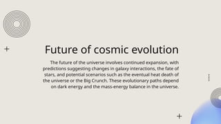 Future of cosmic evolution
The future of the universe involves continued expansion, with
predictions suggesting changes in galaxy interactions, the fate of
stars, and potential scenarios such as the eventual heat death of
the universe or the Big Crunch. These evolutionary paths depend
on dark energy and the mass-energy balance in the universe.
 