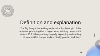 Definition and explanation
The Big Bang is the leading explanation for the origin of the
universe, proposing that it began as an infinitely dense point
around 13.8 billion years ago, rapidly expanding and cooling
to form matter, energy, and eventually galaxies and stars.
 