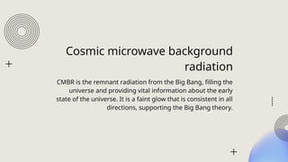 Cosmic microwave background
radiation
CMBR is the remnant radiation from the Big Bang, filling the
universe and providing vital information about the early
state of the universe. It is a faint glow that is consistent in all
directions, supporting the Big Bang theory.
 