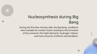 Nucleosynthesis during Big
Bang
During the first few minutes after the Big Bang, conditions
were suitable for nuclear fusion, leading to the formation
of the universe's first light elements: hydrogen, helium,
and trace amounts of lithium and beryllium.
 