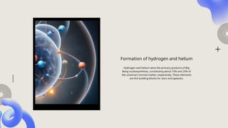 Formation of hydrogen and helium
Hydrogen and helium were the primary products of Big
Bang nucleosynthesis, constituting about 75% and 25% of
the universe's normal matter, respectively. These elements
are the building blocks for stars and galaxies.
 