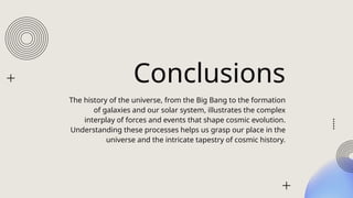 Conclusions
The history of the universe, from the Big Bang to the formation
of galaxies and our solar system, illustrates the complex
interplay of forces and events that shape cosmic evolution.
Understanding these processes helps us grasp our place in the
universe and the intricate tapestry of cosmic history.
 