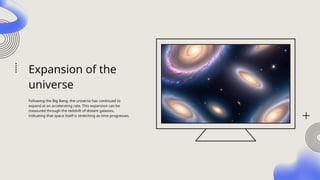 Expansion of the
universe
Following the Big Bang, the universe has continued to
expand at an accelerating rate. This expansion can be
measured through the redshift of distant galaxies,
indicating that space itself is stretching as time progresses.
 