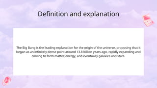 Definition and explanation
The Big Bang is the leading explanation for the origin of the universe, proposing that it
began as an infinitely dense point around 13.8 billion years ago, rapidly expanding and
cooling to form matter, energy, and eventually galaxies and stars.
 