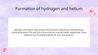 Formation of hydrogen and helium
Hydrogen and helium were the primary products of Big Bang nucleosynthesis,
constituting about 75% and 25% of the universe's normal matter, respectively. These
elements are the building blocks for stars and galaxies.
 