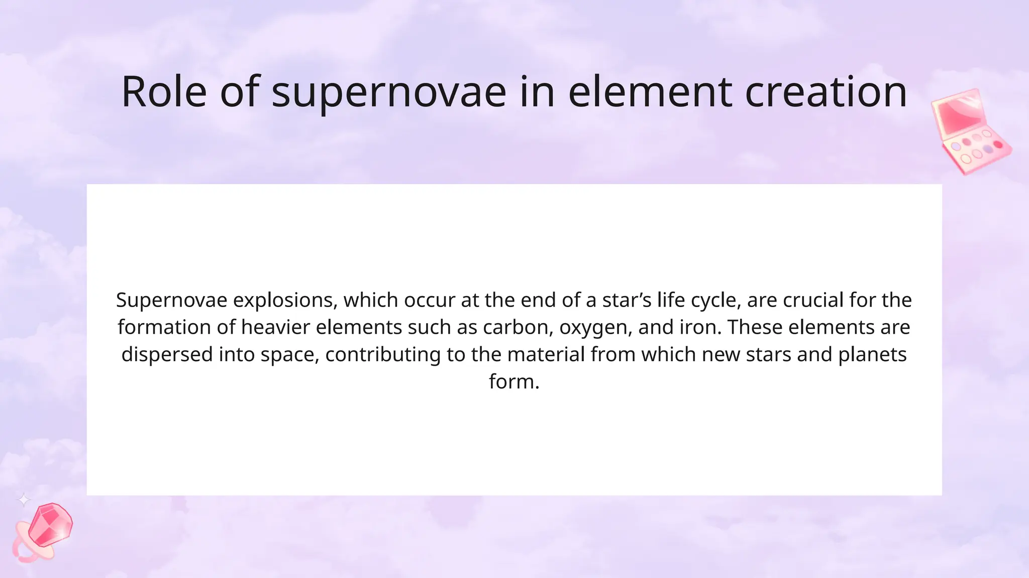 Role of supernovae in element creation
Supernovae explosions, which occur at the end of a star’s life cycle, are crucial for the
formation of heavier elements such as carbon, oxygen, and iron. These elements are
dispersed into space, contributing to the material from which new stars and planets
form.
 