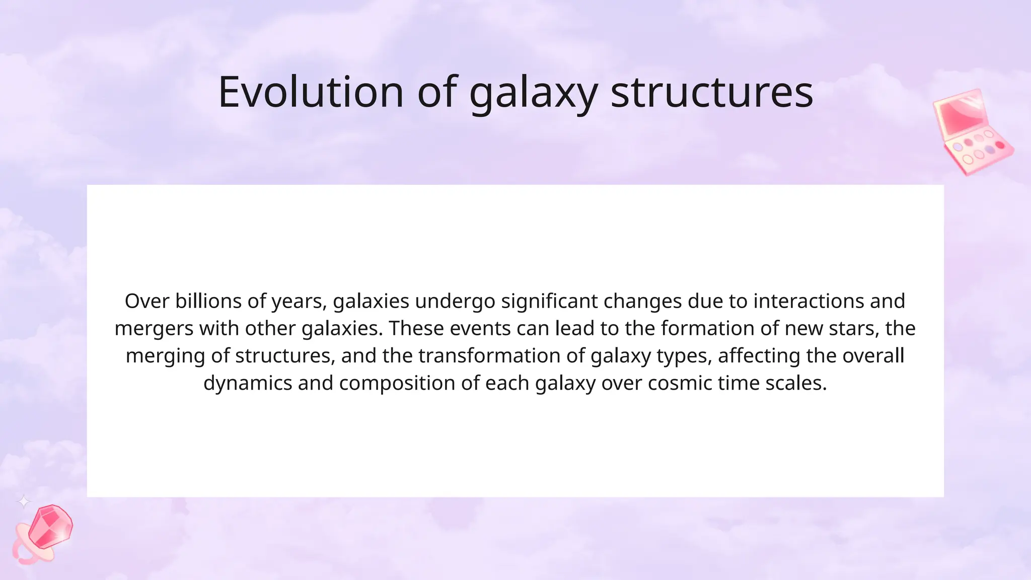 Evolution of galaxy structures
Over billions of years, galaxies undergo significant changes due to interactions and
mergers with other galaxies. These events can lead to the formation of new stars, the
merging of structures, and the transformation of galaxy types, affecting the overall
dynamics and composition of each galaxy over cosmic time scales.
 