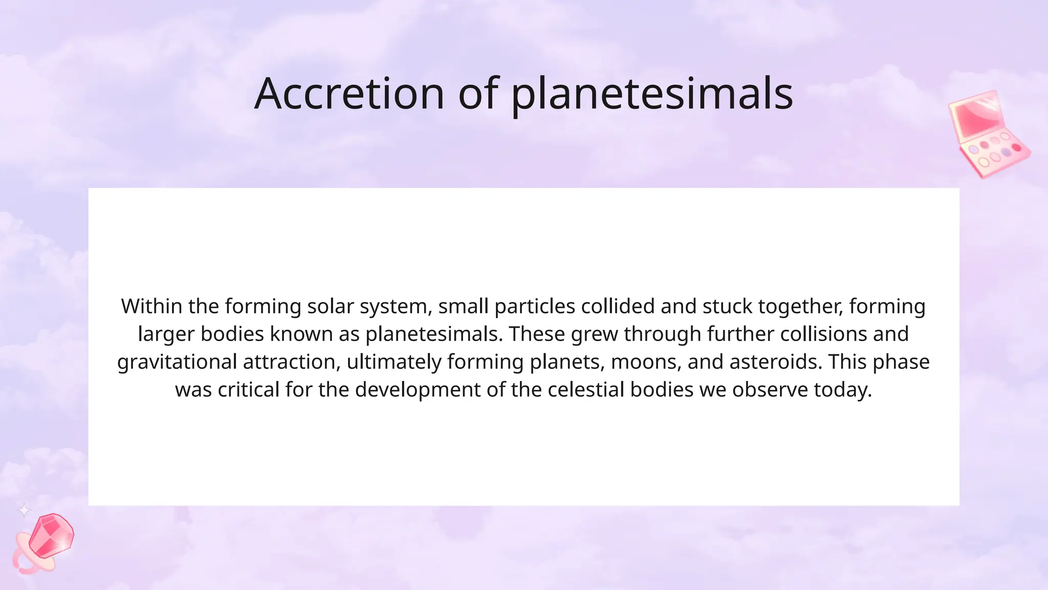 Accretion of planetesimals
Within the forming solar system, small particles collided and stuck together, forming
larger bodies known as planetesimals. These grew through further collisions and
gravitational attraction, ultimately forming planets, moons, and asteroids. This phase
was critical for the development of the celestial bodies we observe today.
 