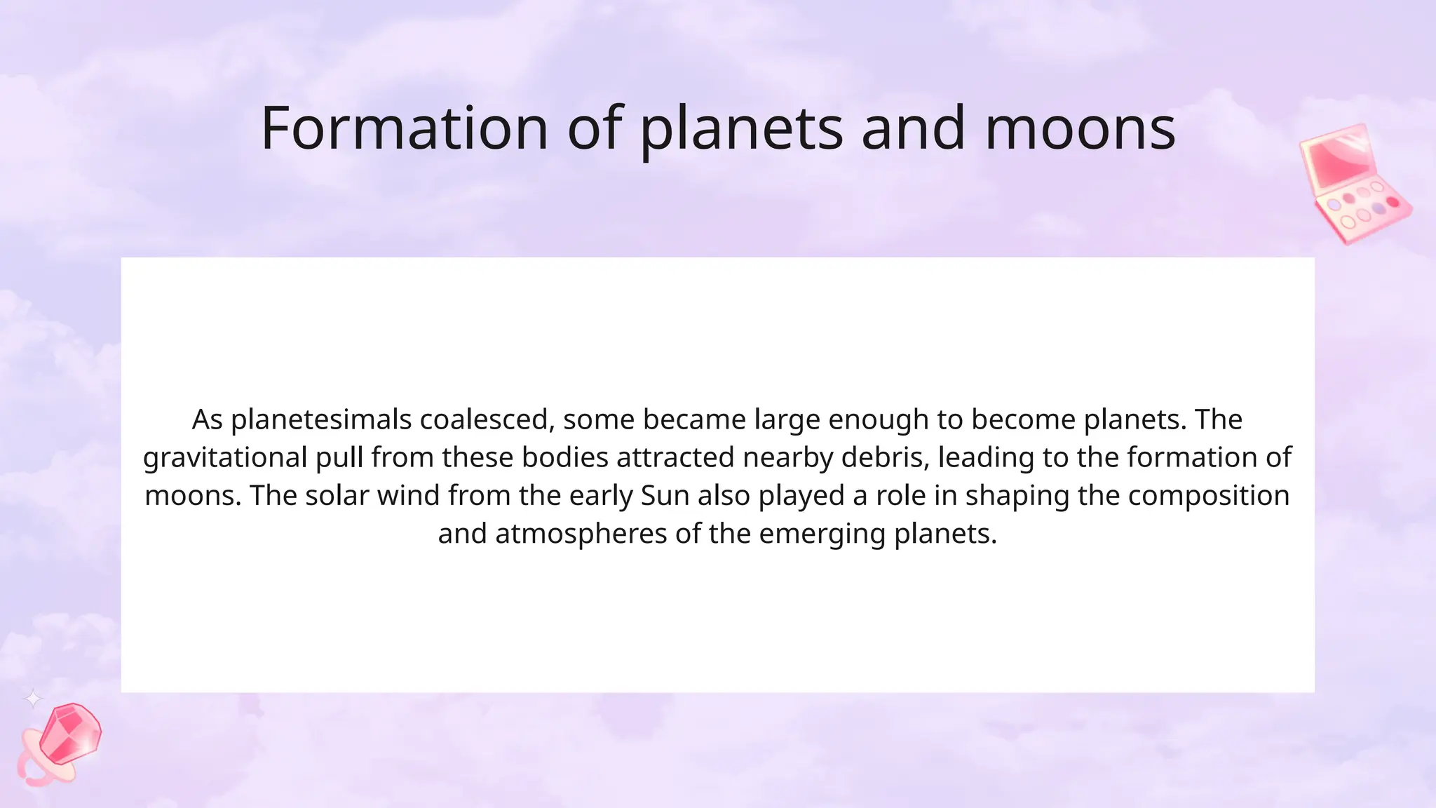 Formation of planets and moons
As planetesimals coalesced, some became large enough to become planets. The
gravitational pull from these bodies attracted nearby debris, leading to the formation of
moons. The solar wind from the early Sun also played a role in shaping the composition
and atmospheres of the emerging planets.
 