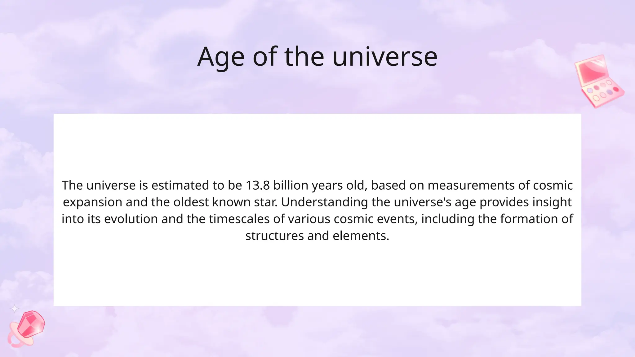 Age of the universe
The universe is estimated to be 13.8 billion years old, based on measurements of cosmic
expansion and the oldest known star. Understanding the universe's age provides insight
into its evolution and the timescales of various cosmic events, including the formation of
structures and elements.
 