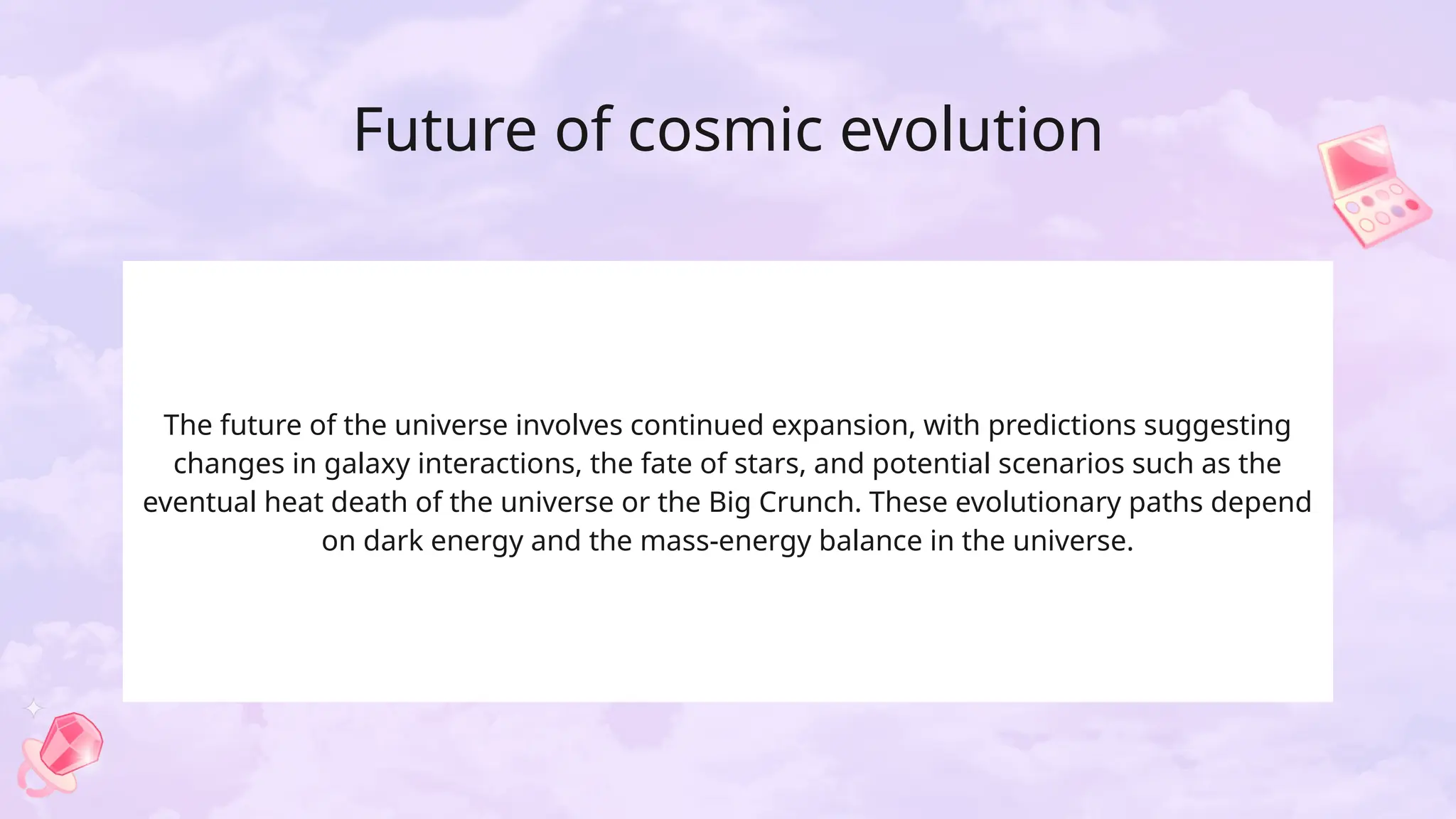 Future of cosmic evolution
The future of the universe involves continued expansion, with predictions suggesting
changes in galaxy interactions, the fate of stars, and potential scenarios such as the
eventual heat death of the universe or the Big Crunch. These evolutionary paths depend
on dark energy and the mass-energy balance in the universe.
 