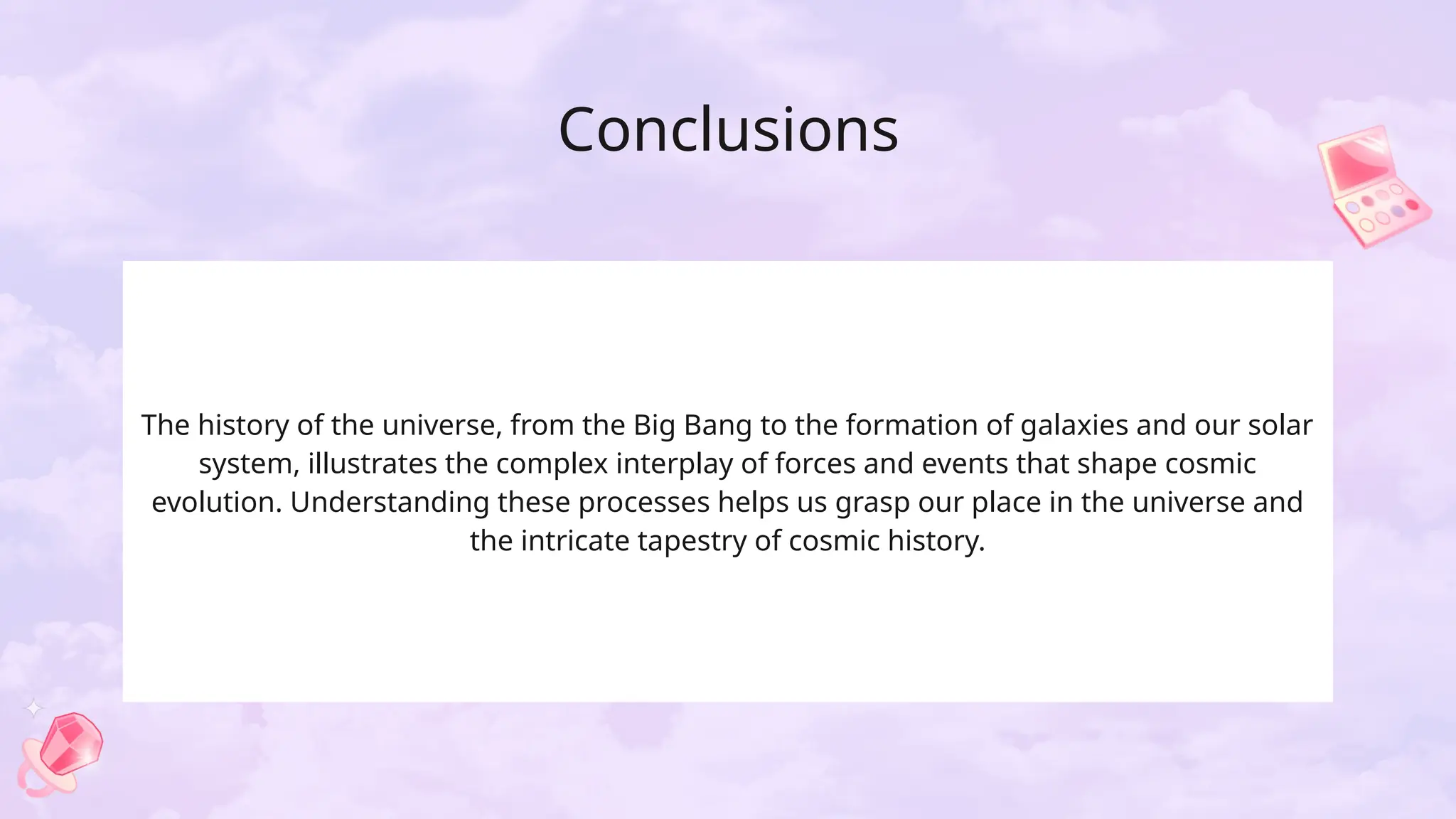 Conclusions
The history of the universe, from the Big Bang to the formation of galaxies and our solar
system, illustrates the complex interplay of forces and events that shape cosmic
evolution. Understanding these processes helps us grasp our place in the universe and
the intricate tapestry of cosmic history.
 