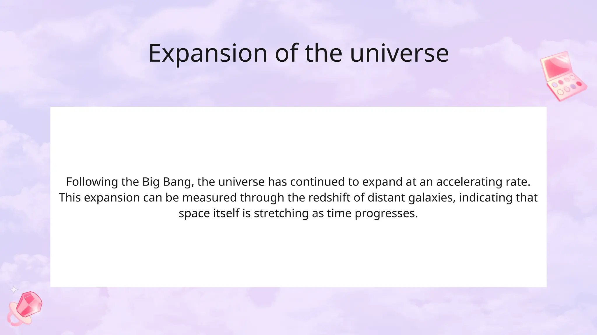 Expansion of the universe
Following the Big Bang, the universe has continued to expand at an accelerating rate.
This expansion can be measured through the redshift of distant galaxies, indicating that
space itself is stretching as time progresses.
 