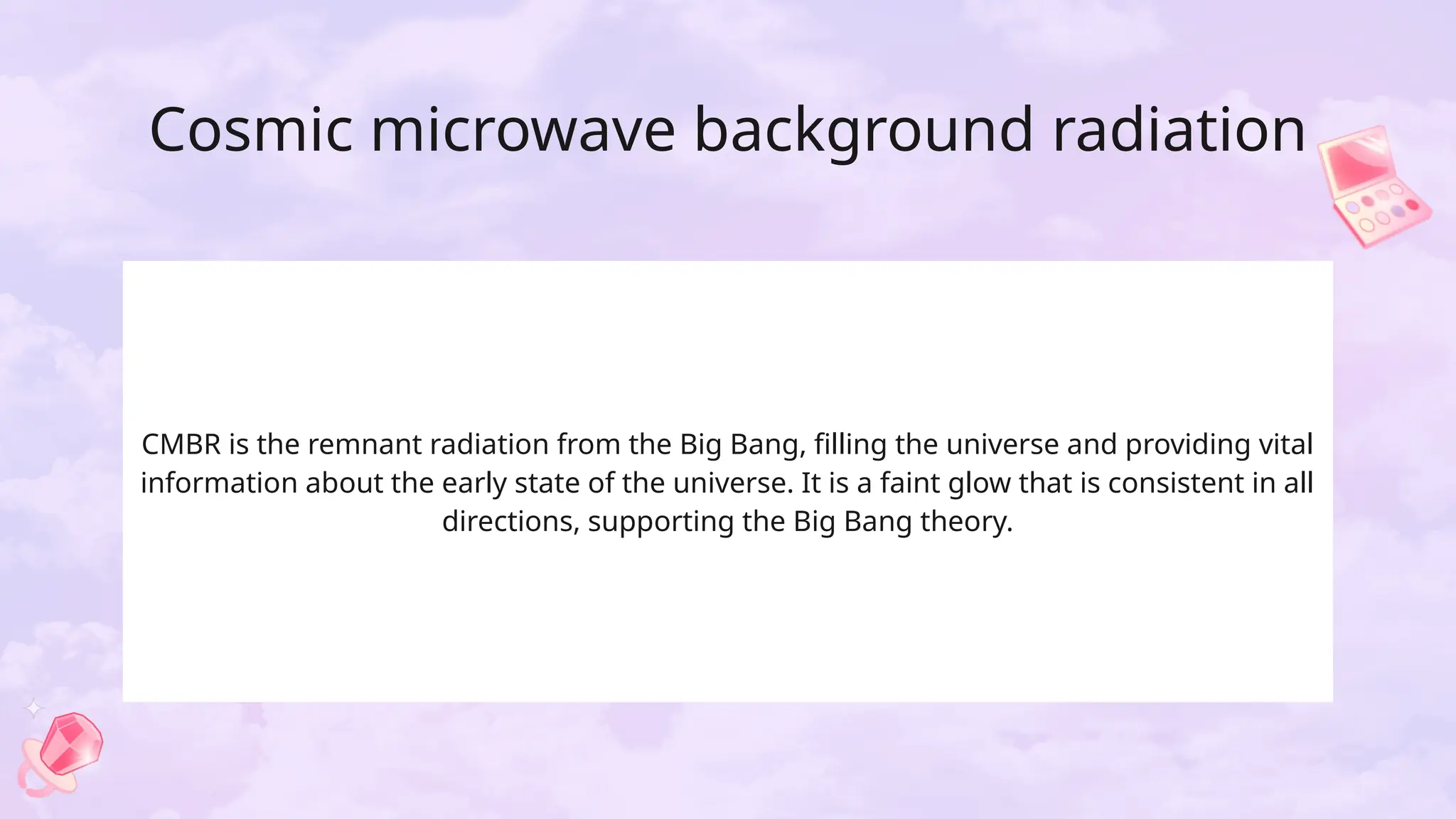 Cosmic microwave background radiation
CMBR is the remnant radiation from the Big Bang, filling the universe and providing vital
information about the early state of the universe. It is a faint glow that is consistent in all
directions, supporting the Big Bang theory.
 