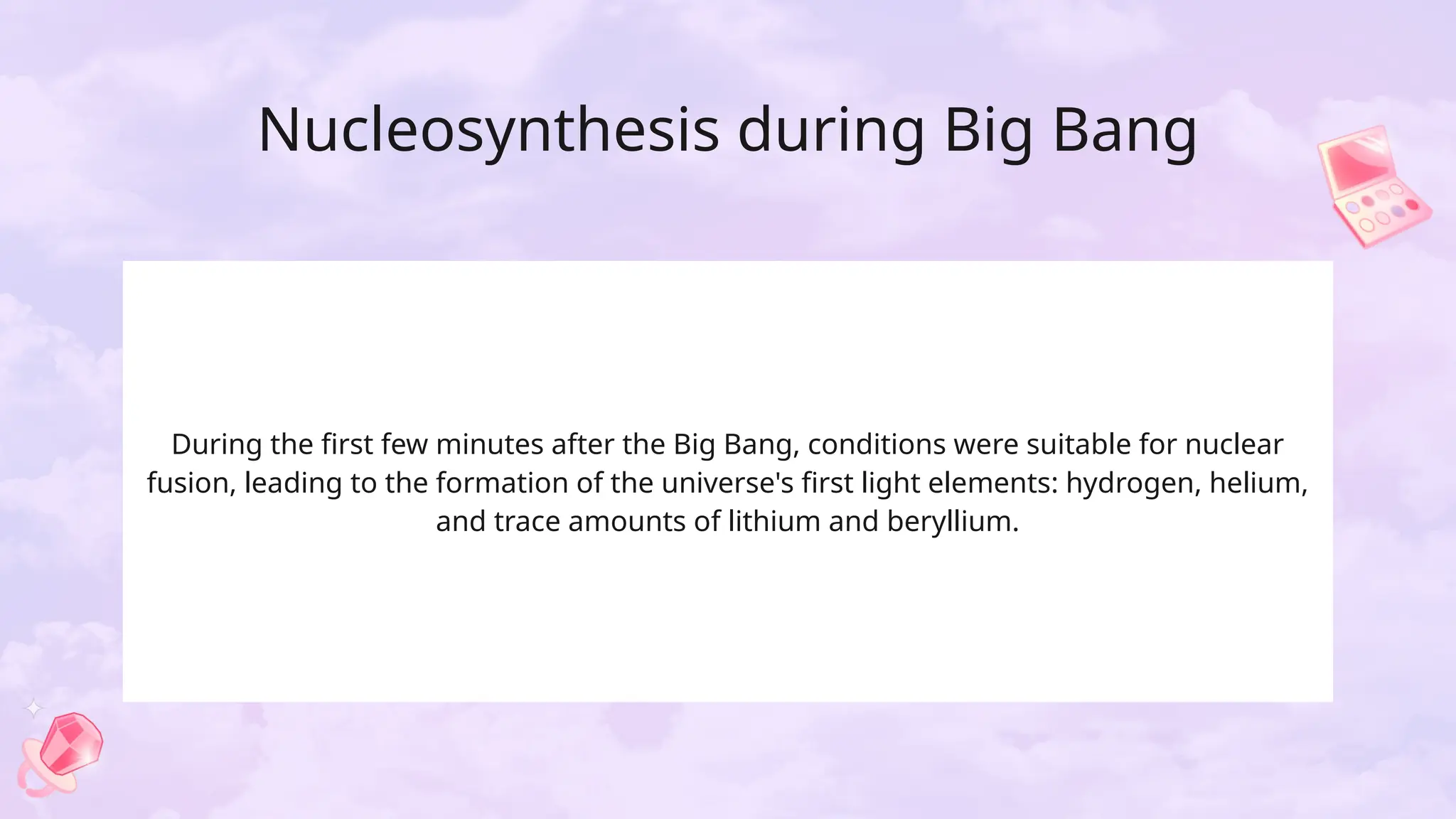 Nucleosynthesis during Big Bang
During the first few minutes after the Big Bang, conditions were suitable for nuclear
fusion, leading to the formation of the universe's first light elements: hydrogen, helium,
and trace amounts of lithium and beryllium.
 