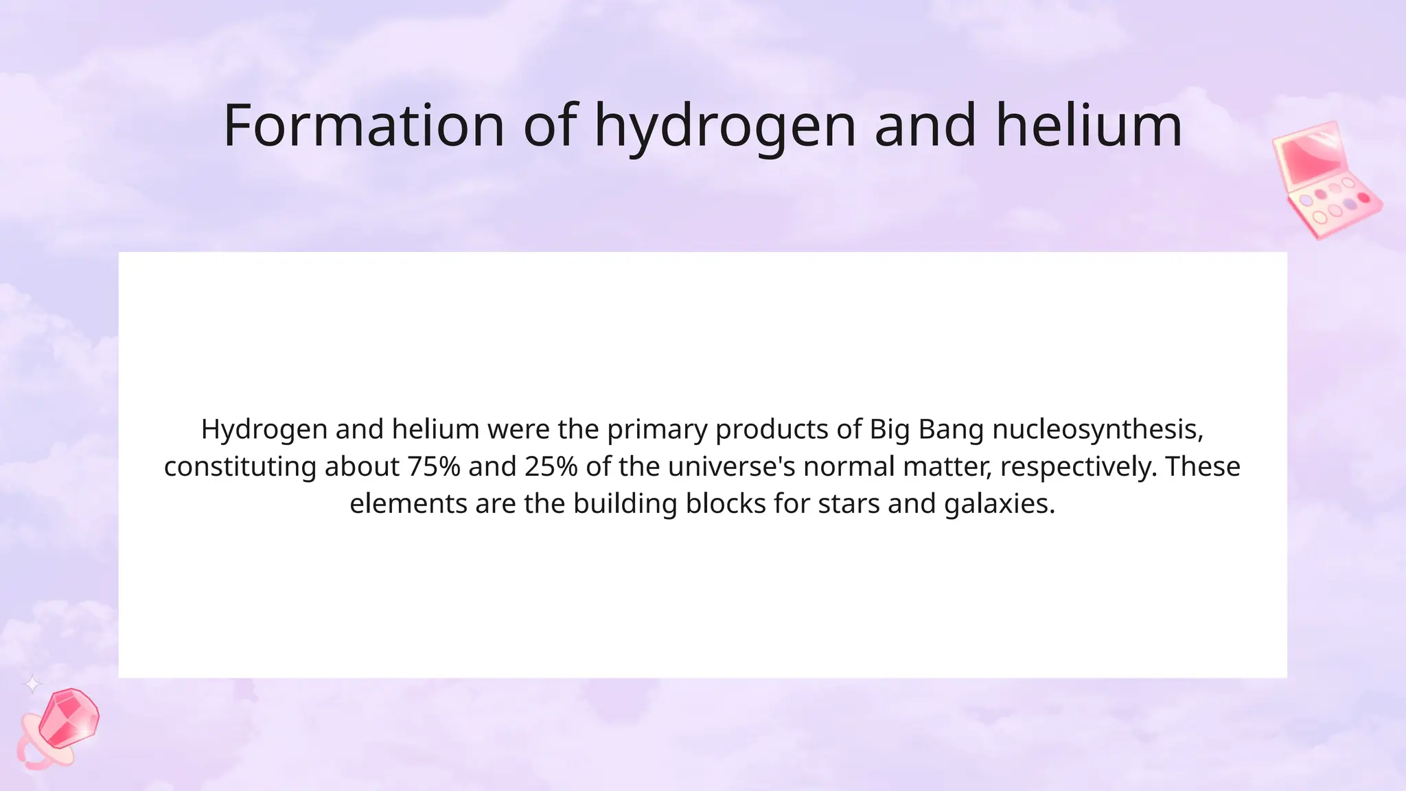 Formation of hydrogen and helium
Hydrogen and helium were the primary products of Big Bang nucleosynthesis,
constituting about 75% and 25% of the universe's normal matter, respectively. These
elements are the building blocks for stars and galaxies.
 