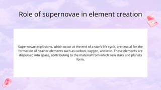 Role of supernovae in element creation
Supernovae explosions, which occur at the end of a star’s life cycle, are crucial for the
formation of heavier elements such as carbon, oxygen, and iron. These elements are
dispersed into space, contributing to the material from which new stars and planets
form.
 