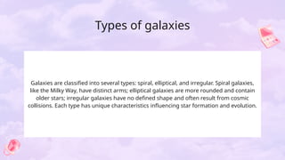 Types of galaxies
Galaxies are classified into several types: spiral, elliptical, and irregular. Spiral galaxies,
like the Milky Way, have distinct arms; elliptical galaxies are more rounded and contain
older stars; irregular galaxies have no defined shape and often result from cosmic
collisions. Each type has unique characteristics influencing star formation and evolution.
 