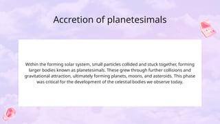 Accretion of planetesimals
Within the forming solar system, small particles collided and stuck together, forming
larger bodies known as planetesimals. These grew through further collisions and
gravitational attraction, ultimately forming planets, moons, and asteroids. This phase
was critical for the development of the celestial bodies we observe today.
 