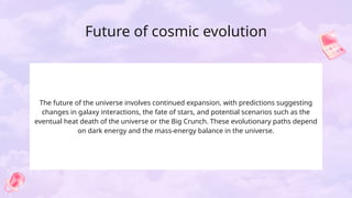 Future of cosmic evolution
The future of the universe involves continued expansion, with predictions suggesting
changes in galaxy interactions, the fate of stars, and potential scenarios such as the
eventual heat death of the universe or the Big Crunch. These evolutionary paths depend
on dark energy and the mass-energy balance in the universe.
 