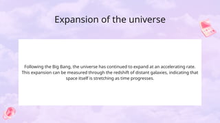 Expansion of the universe
Following the Big Bang, the universe has continued to expand at an accelerating rate.
This expansion can be measured through the redshift of distant galaxies, indicating that
space itself is stretching as time progresses.
 
