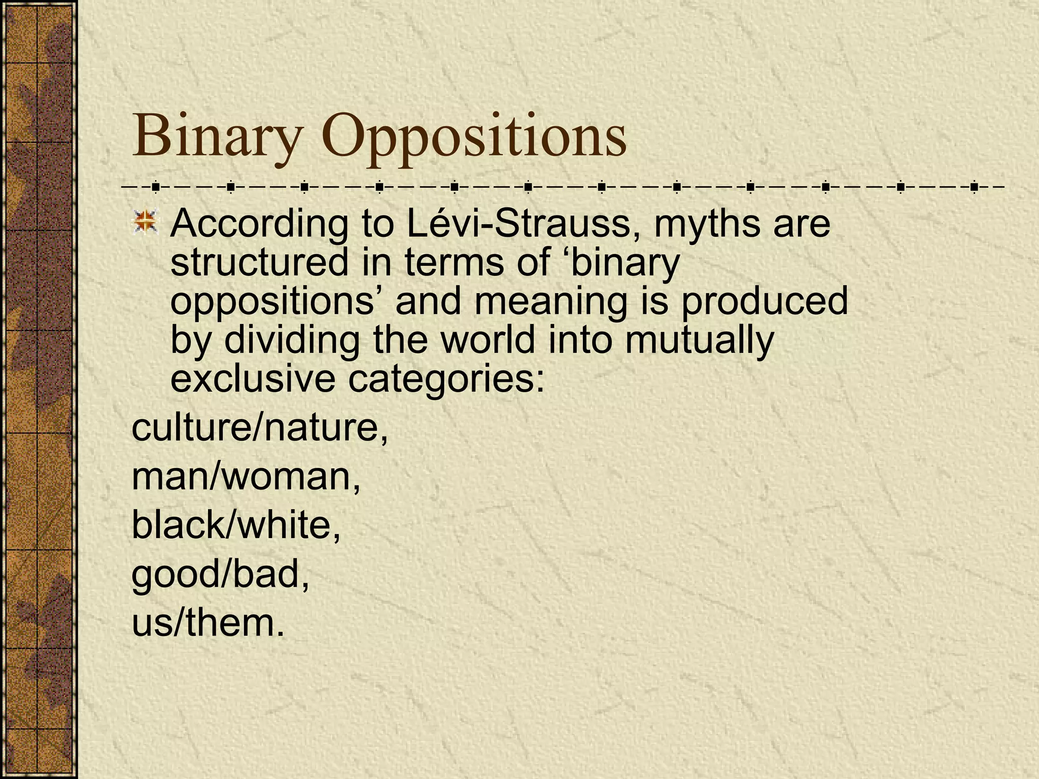 Binary Oppositions According to Lévi-Strauss, myths are structured in terms of ‘binary oppositions’ and meaning is produced by dividing the world into mutually exclusive categories:  culture/nature,  man/woman,  black/white,  good/bad,  us/them.  